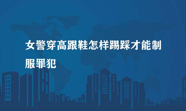 女警穿高跟鞋怎样踢踩才能制服罪犯