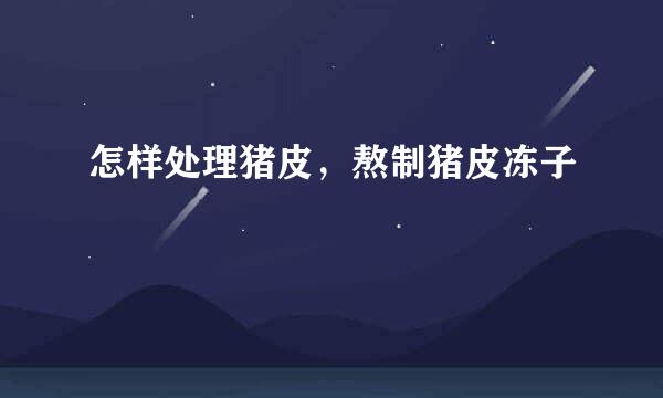 怎样处理猪皮，熬制猪皮冻子