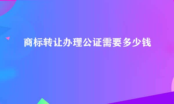 商标转让办理公证需要多少钱