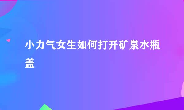 小力气女生如何打开矿泉水瓶盖