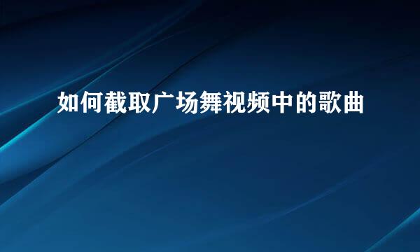 如何截取广场舞视频中的歌曲
