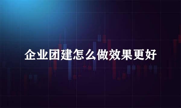 企业团建怎么做效果更好
