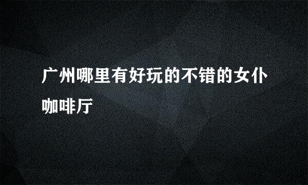 广州哪里有好玩的不错的女仆咖啡厅