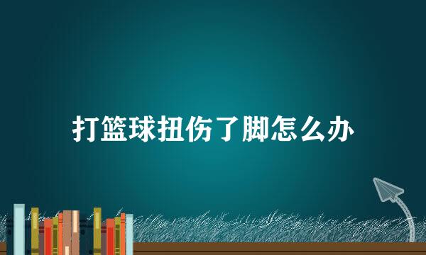 打篮球扭伤了脚怎么办