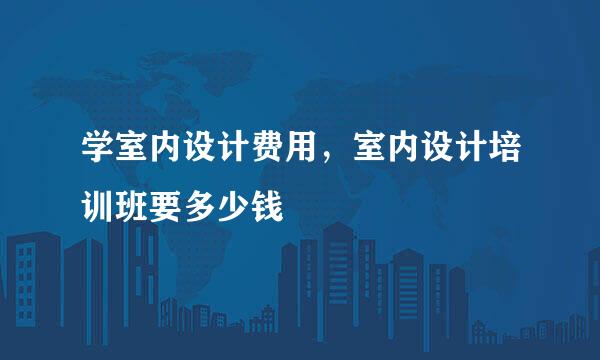 学室内设计费用，室内设计培训班要多少钱