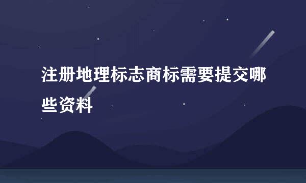 注册地理标志商标需要提交哪些资料
