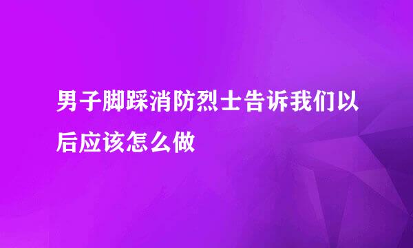 男子脚踩消防烈士告诉我们以后应该怎么做