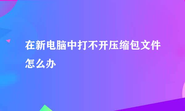 在新电脑中打不开压缩包文件怎么办