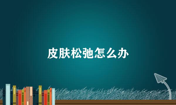 皮肤松弛怎么办