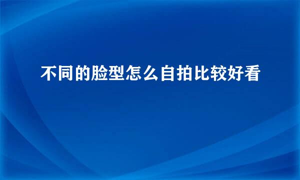 不同的脸型怎么自拍比较好看