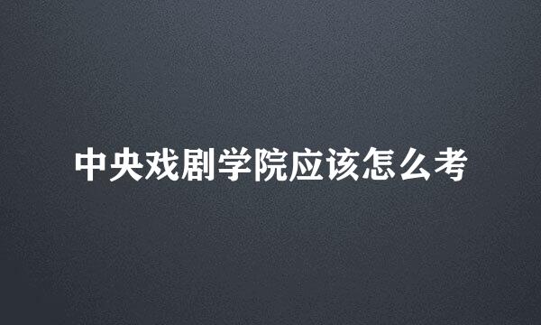 中央戏剧学院应该怎么考
