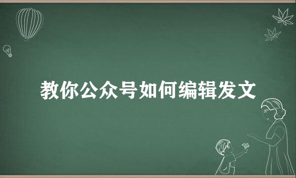 教你公众号如何编辑发文