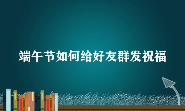 端午节如何给好友群发祝福