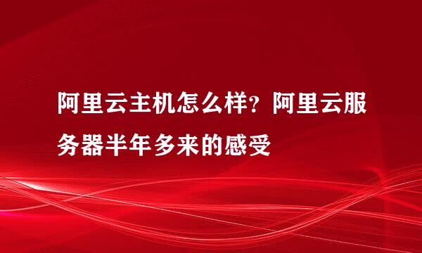 阿里云主机怎么样？阿里云服务器半年多来的感受