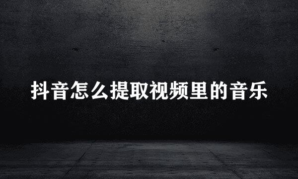 抖音怎么提取视频里的音乐