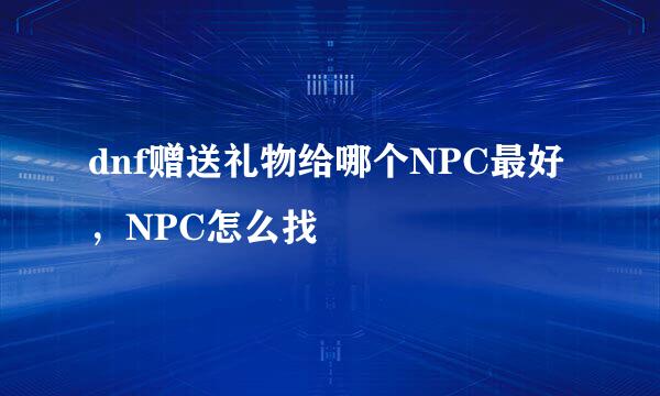 dnf赠送礼物给哪个NPC最好，NPC怎么找