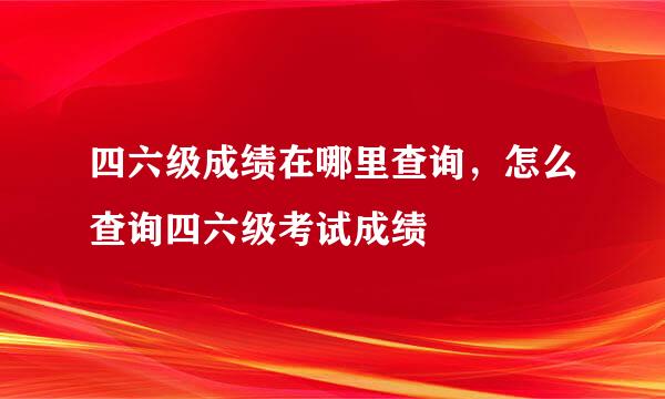 四六级成绩在哪里查询，怎么查询四六级考试成绩