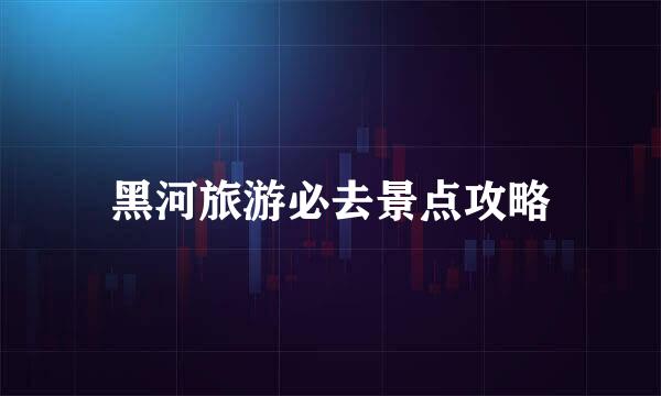 黑河旅游必去景点攻略