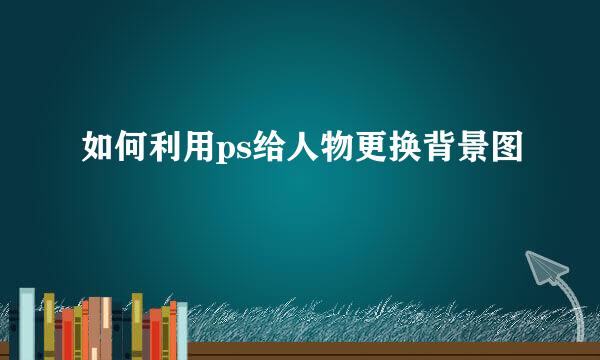 如何利用ps给人物更换背景图
