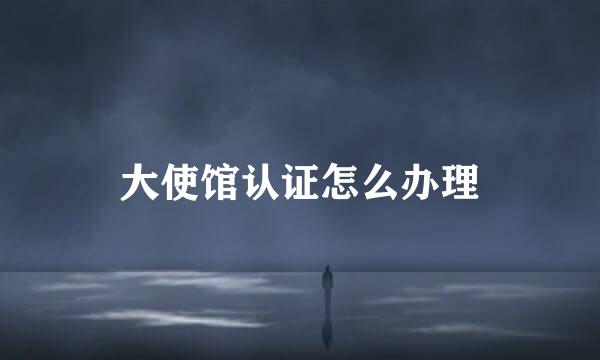 大使馆认证怎么办理
