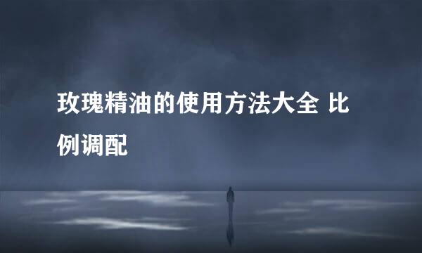 玫瑰精油的使用方法大全 比例调配