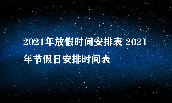 2021年放假时间安排表 2021年节假日安排时间表