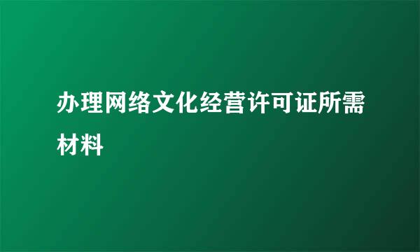 办理网络文化经营许可证所需材料