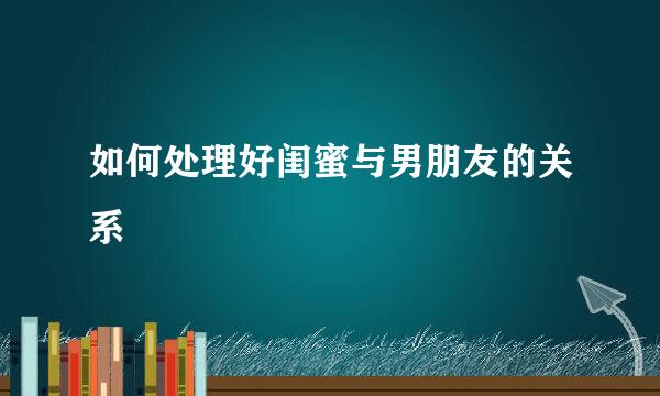 如何处理好闺蜜与男朋友的关系