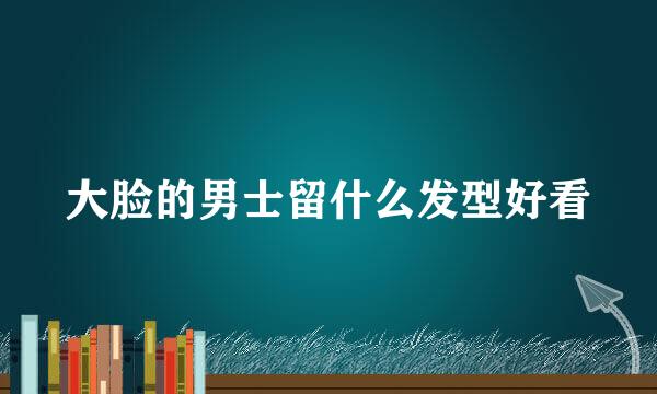 大脸的男士留什么发型好看