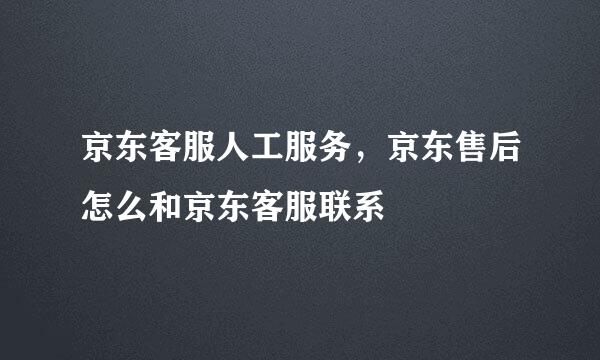 京东客服人工服务，京东售后怎么和京东客服联系