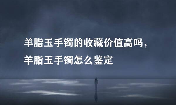 羊脂玉手镯的收藏价值高吗，羊脂玉手镯怎么鉴定