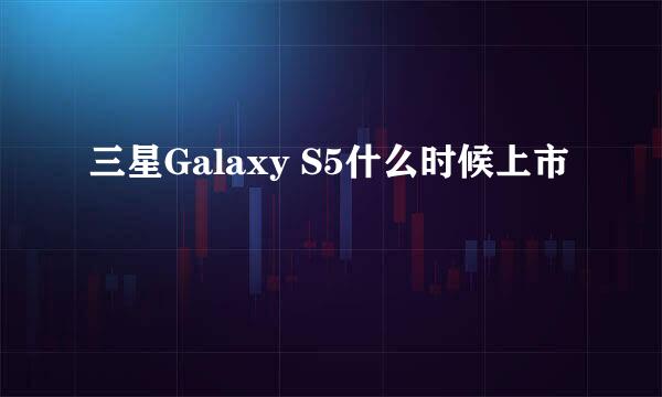 三星Galaxy S5什么时候上市