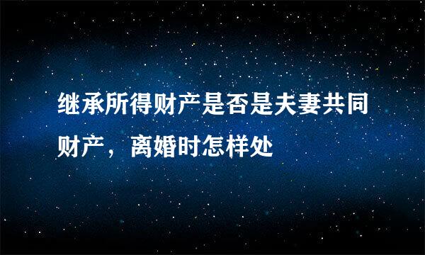 继承所得财产是否是夫妻共同财产，离婚时怎样处