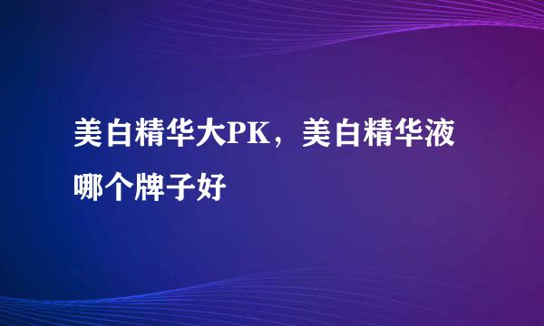 美白精华大PK，美白精华液哪个牌子好