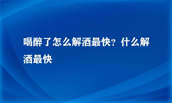 喝醉了怎么解酒最快？什么解酒最快