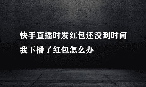 快手直播时发红包还没到时间我下播了红包怎么办