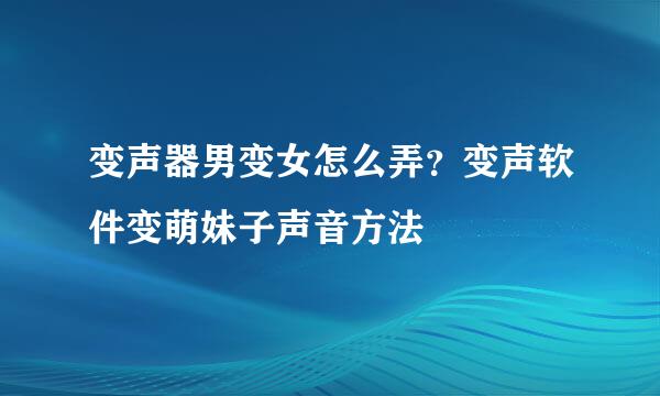 变声器男变女怎么弄？变声软件变萌妹子声音方法