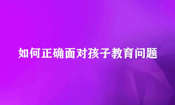 如何正确面对孩子教育问题