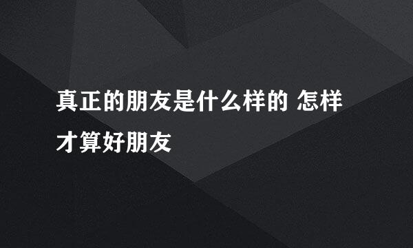 真正的朋友是什么样的 怎样才算好朋友