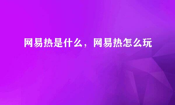 网易热是什么，网易热怎么玩