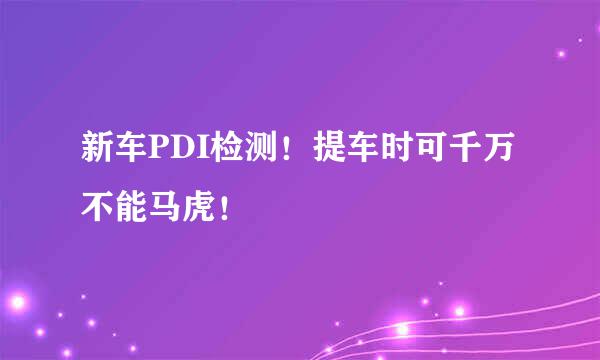 新车PDI检测！提车时可千万不能马虎！