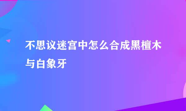 不思议迷宫中怎么合成黑檀木与白象牙