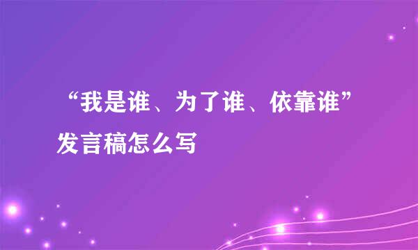 “我是谁、为了谁、依靠谁”发言稿怎么写