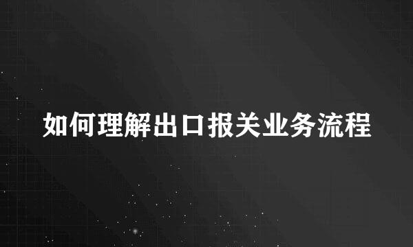 如何理解出口报关业务流程
