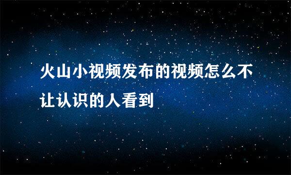 火山小视频发布的视频怎么不让认识的人看到