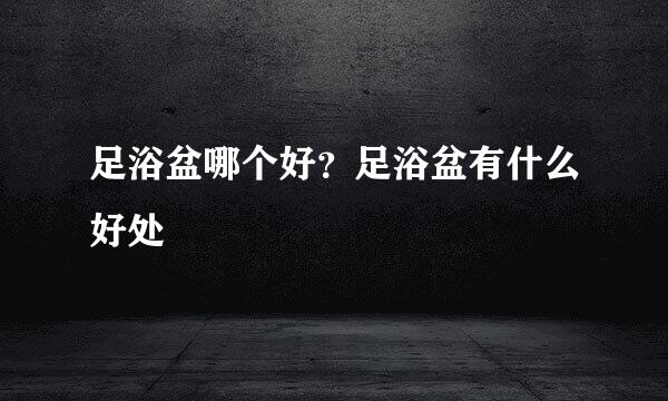 足浴盆哪个好？足浴盆有什么好处