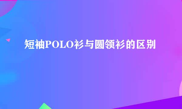 短袖POLO衫与圆领衫的区别