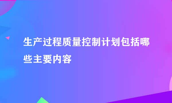 生产过程质量控制计划包括哪些主要内容