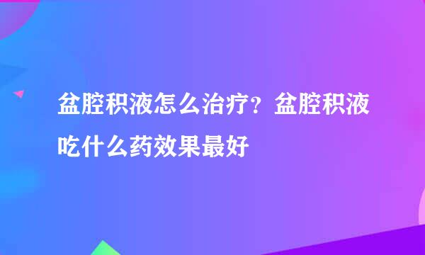 盆腔积液怎么治疗？盆腔积液吃什么药效果最好