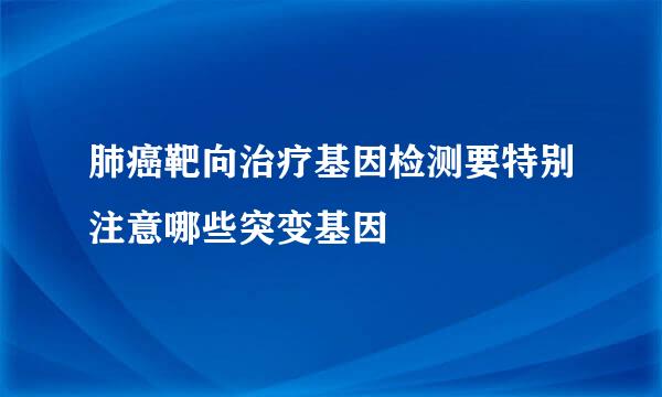 肺癌靶向治疗基因检测要特别注意哪些突变基因